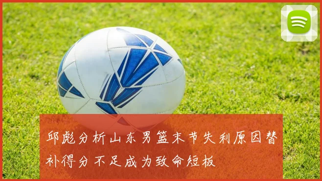 邱彪分析山东男篮末节失利原因替补得分不足成为致命短板