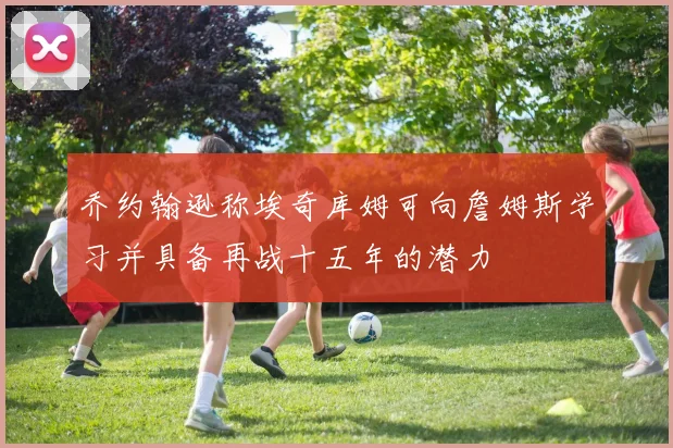 乔约翰逊称埃奇库姆可向詹姆斯学习并具备再战十五年的潜力