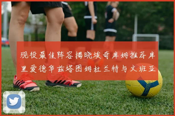 现役最佳阵容揭晓埃奇库姆推荐库里爱德华兹塔图姆杜兰特与文班亚马