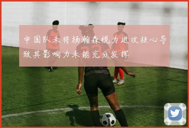 中国队未将杨瀚森视为进攻核心导致其影响力未能充分发挥