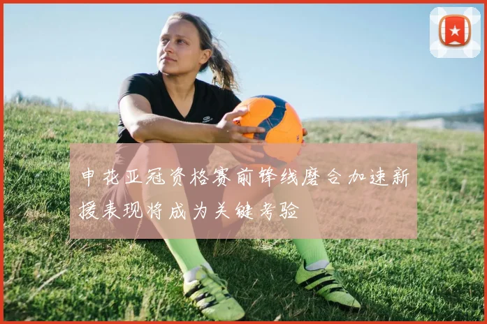 申花亚冠资格赛前锋线磨合加速新援表现将成为关键考验