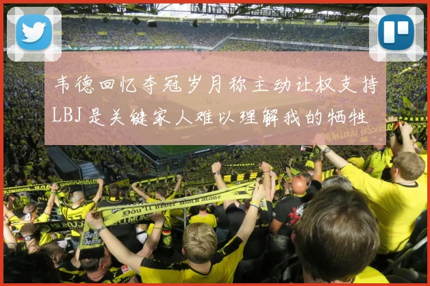 韦德回忆夺冠岁月称主动让权支持LBJ是关键家人难以理解我的牺牲