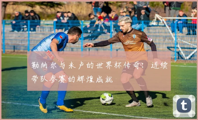 勒纳尔与米卢的世界杯传奇：连续带队参赛的辉煌成就