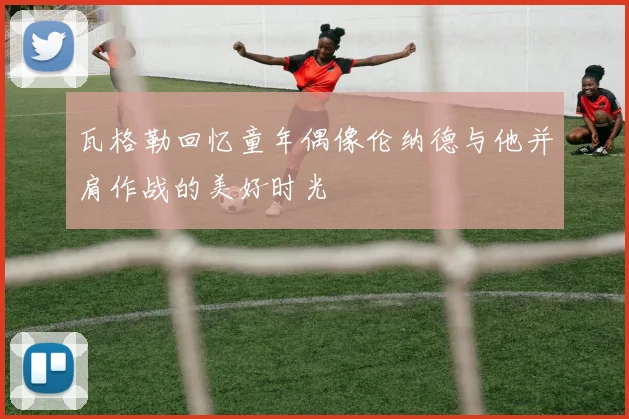 瓦格勒回忆童年偶像伦纳德与他并肩作战的美好时光