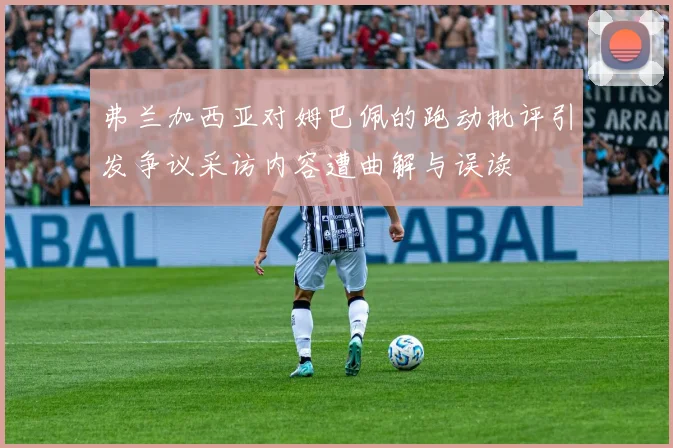 弗兰加西亚对姆巴佩的跑动批评引发争议采访内容遭曲解与误读