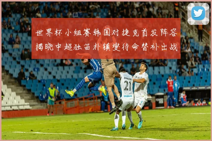 世界杯小组赛韩国对捷克首发阵容揭晓中超独苗朴镇燮待命替补出战