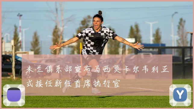 米兰俱乐部宣布马西莫卡尔韦利正式接任新任首席执行官