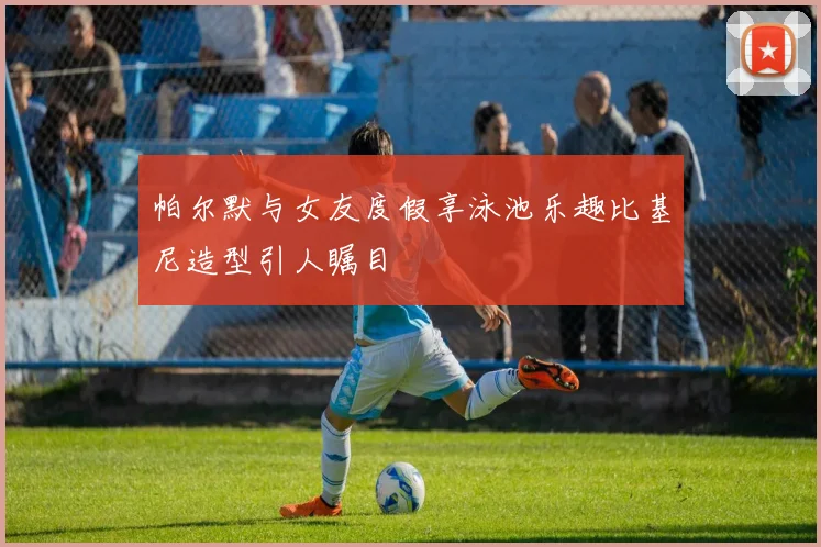 帕尔默与女友度假享泳池乐趣比基尼造型引人瞩目
