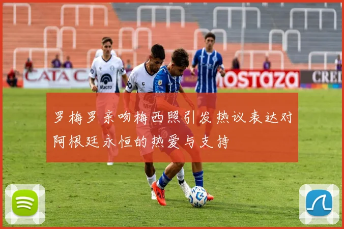 罗梅罗亲吻梅西照引发热议表达对阿根廷永恒的热爱与支持