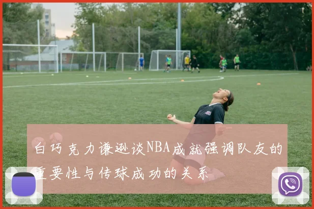 白巧克力谦逊谈NBA成就强调队友的重要性与传球成功的关系