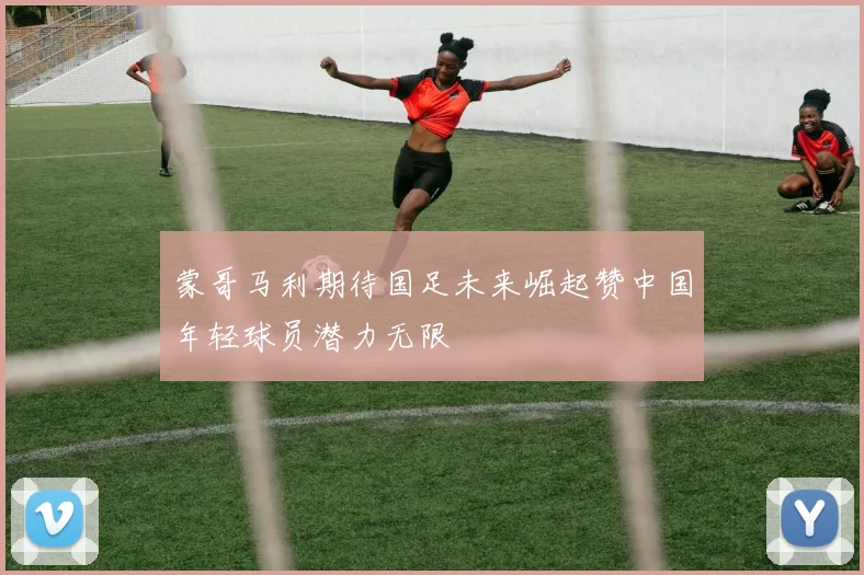 蒙哥马利期待国足未来崛起赞中国年轻球员潜力无限