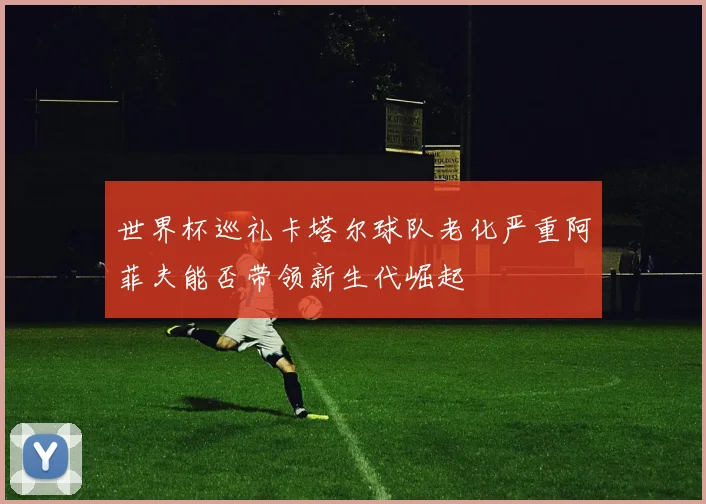 世界杯巡礼卡塔尔球队老化严重阿菲夫能否带领新生代崛起