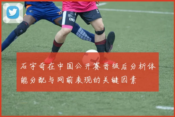 石宇奇在中国公开赛晋级后分析体能分配与网前表现的关键因素