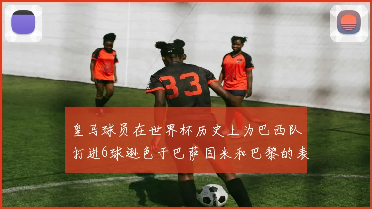 皇马球员在世界杯历史上为巴西队打进6球逊色于巴萨国米和巴黎的表现