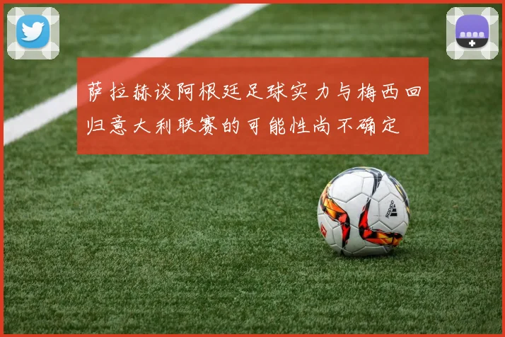 萨拉赫谈阿根廷足球实力与梅西回归意大利联赛的可能性尚不确定