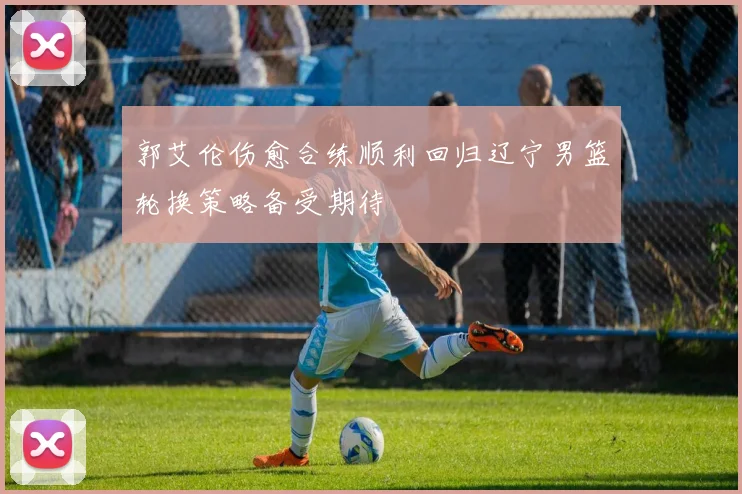 郭艾伦伤愈合练顺利回归辽宁男篮轮换策略备受期待