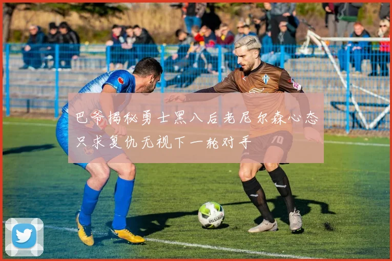 巴爷揭秘勇士黑八后老尼尔森心态只求复仇无视下一轮对手