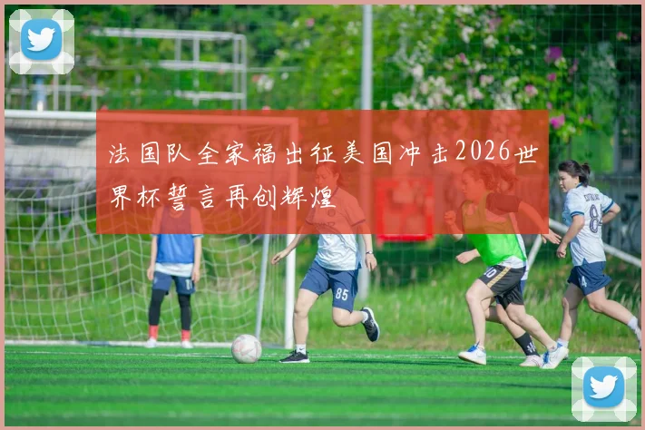 法国队全家福出征美国冲击2026世界杯誓言再创辉煌