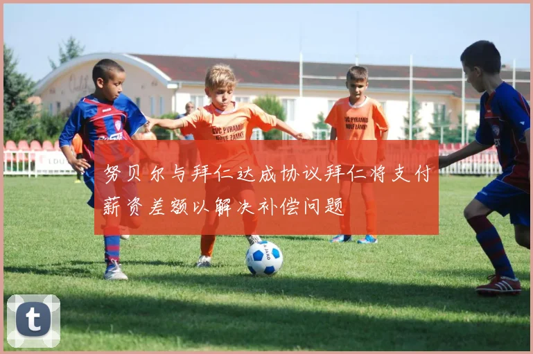 努贝尔与拜仁达成协议拜仁将支付薪资差额以解决补偿问题