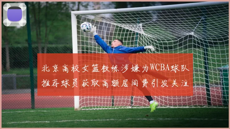 北京高校女篮教练涉嫌为WCBA球队推荐球员获取高额居间费引发关注