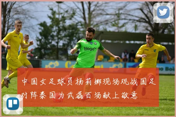 中国女足球员杨莉娜现场观战国足对阵泰国为武磊百场献上敬意
