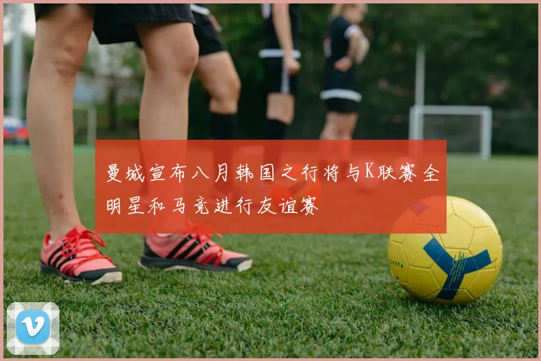 曼城宣布八月韩国之行将与K联赛全明星和马竞进行友谊赛